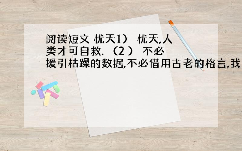 阅读短文 忧天1） 忧天,人类才可自救. （2 ） 不必援引枯躁的数据,不必借用古老的格言,我们只须用肉眼仰望一下头顶的