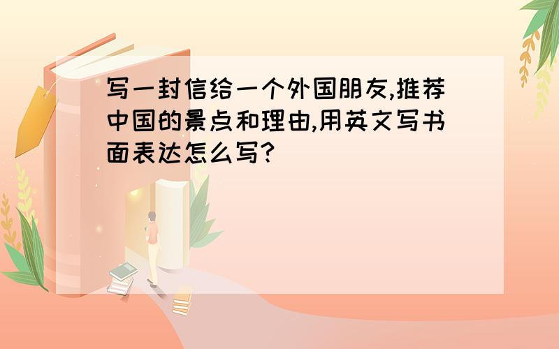 写一封信给一个外国朋友,推荐中国的景点和理由,用英文写书面表达怎么写?