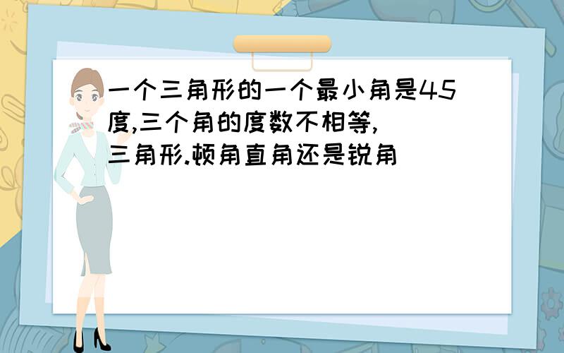 一个三角形的一个最小角是45度,三个角的度数不相等,（）三角形.顿角直角还是锐角