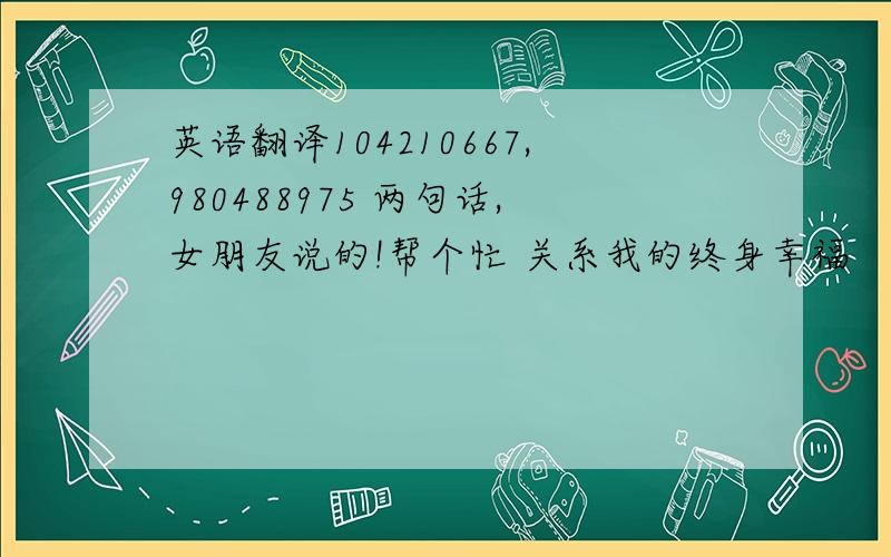 英语翻译104210667,980488975 两句话,女朋友说的!帮个忙 关系我的终身幸福