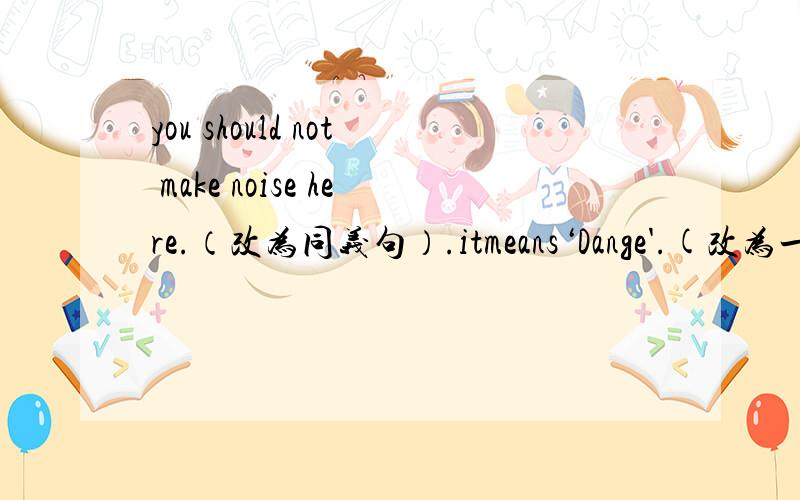 you should not make noise here.（改为同义句）.itmeans‘Dange'.(改为一般疑