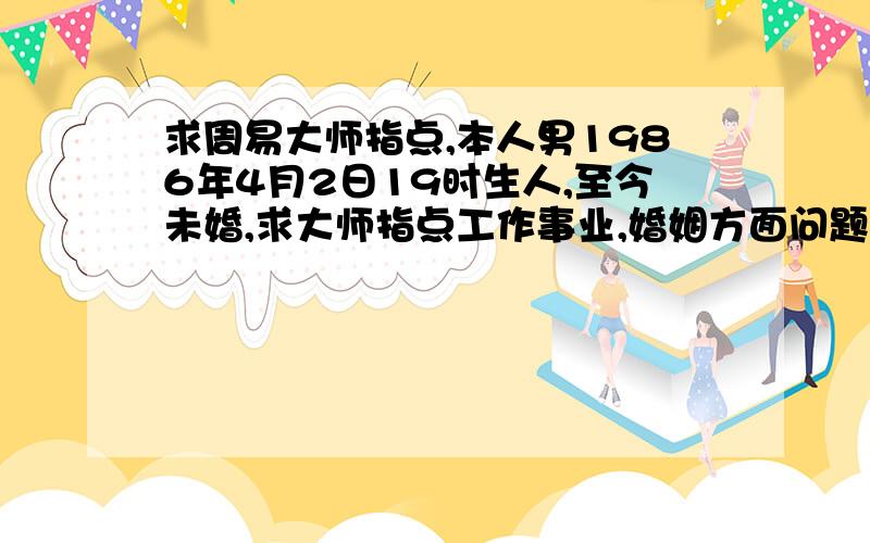 求周易大师指点,本人男1986年4月2日19时生人,至今未婚,求大师指点工作事业,婚姻方面问题,