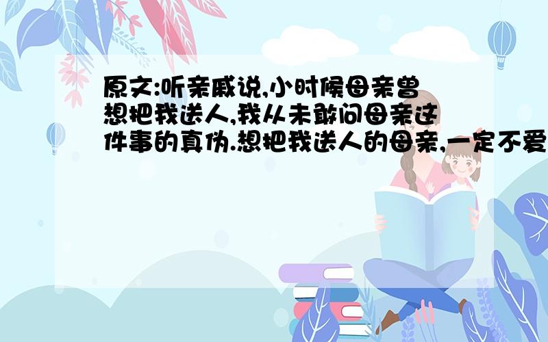 原文:听亲戚说,小时候母亲曾想把我送人,我从未敢问母亲这件事的真伪.想把我送人的母亲,一定不爱我的吧,这件事在无形中给我