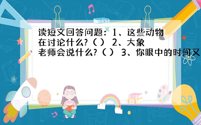 读短文回答问题：1、这些动物在讨论什么?（ ） 2、大象老师会说什么?（ ） 3、你眼中的时间又是什么样