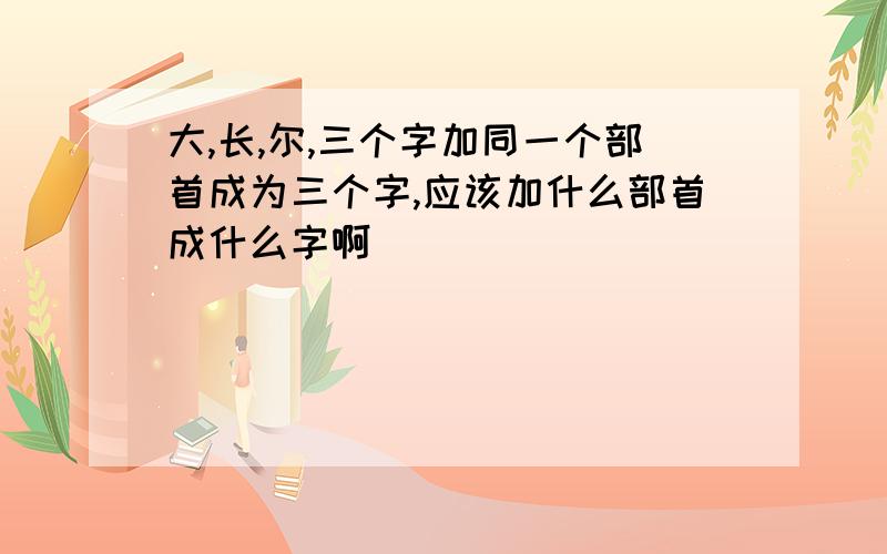 大,长,尔,三个字加同一个部首成为三个字,应该加什么部首成什么字啊