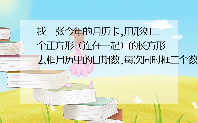 找一张今年的月历卡,用形如三个正方形（连在一起）的长方形去框月历里的日期数,每次同时框三个数