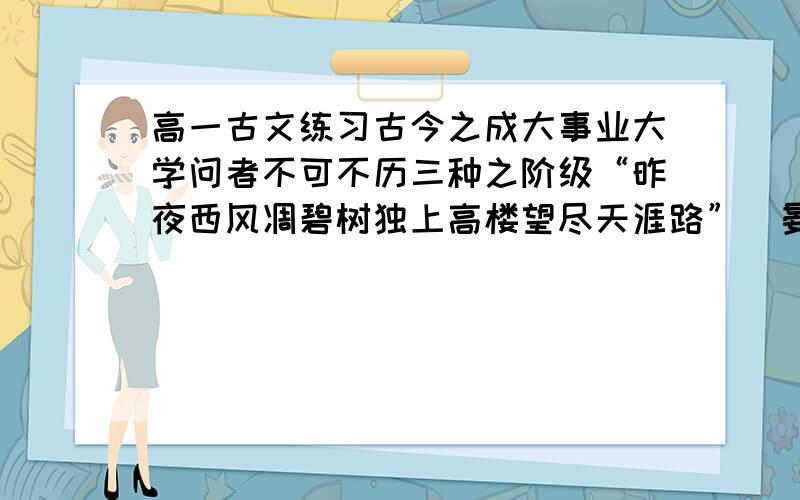 高一古文练习古今之成大事业大学问者不可不历三种之阶级“昨夜西风凋碧树独上高楼望尽天涯路”（晏同叔《蝶恋花》）此第一阶级也