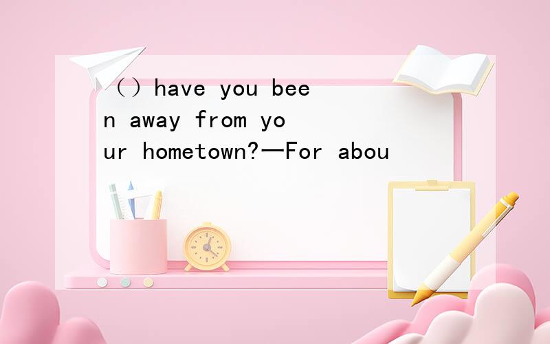 （）have you been away from your hometown?一For abou