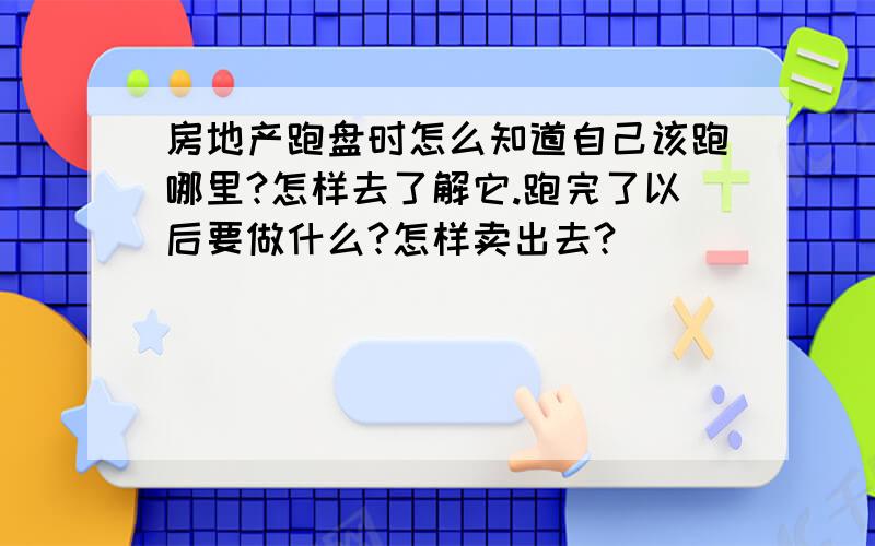 房地产跑盘时怎么知道自己该跑哪里?怎样去了解它.跑完了以后要做什么?怎样卖出去?