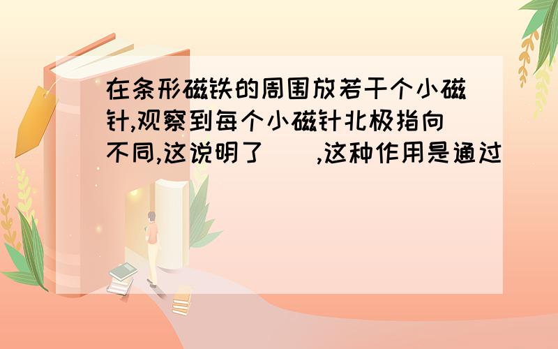 在条形磁铁的周围放若干个小磁针,观察到每个小磁针北极指向不同,这说明了__,这种作用是通过______发生的