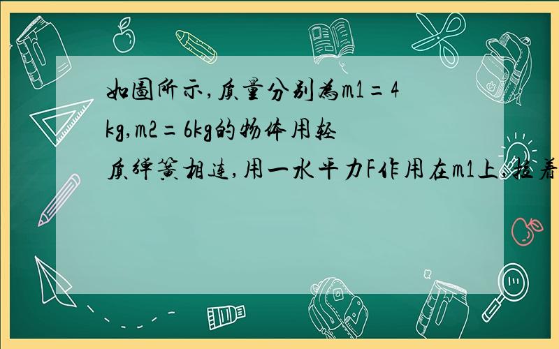 如图所示,质量分别为m1=4kg,m2=6kg的物体用轻质弹簧相连,用一水平力F作用在m1上,拉着他们一起沿水平地面匀速