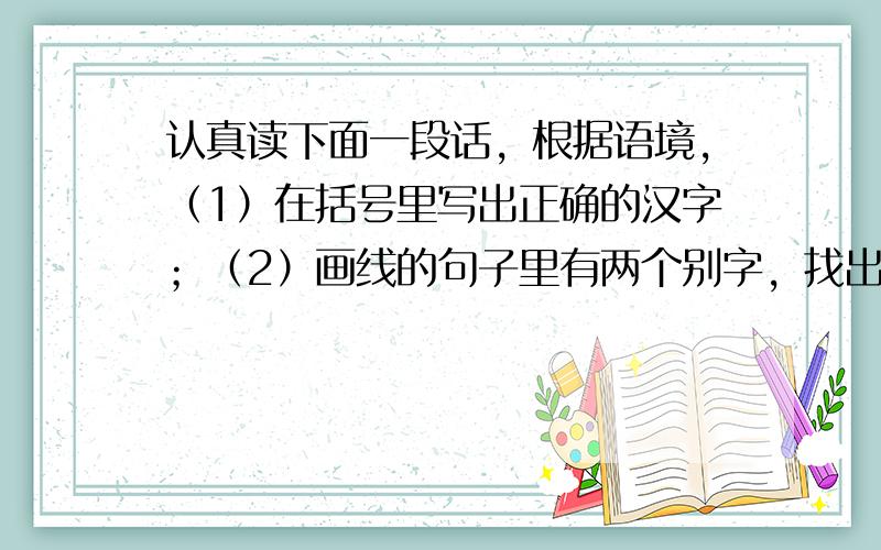 认真读下面一段话，根据语境，（1）在括号里写出正确的汉字；（2）画线的句子里有两个别字，找出来然后改正。