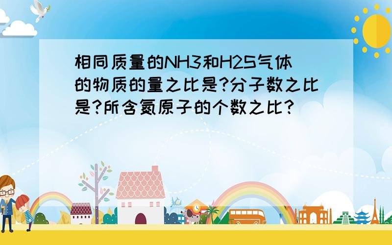 相同质量的NH3和H2S气体的物质的量之比是?分子数之比是?所含氮原子的个数之比?