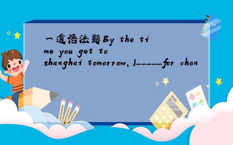 一道语法题By the time you get to shanghai tomorrow,I_____for chon