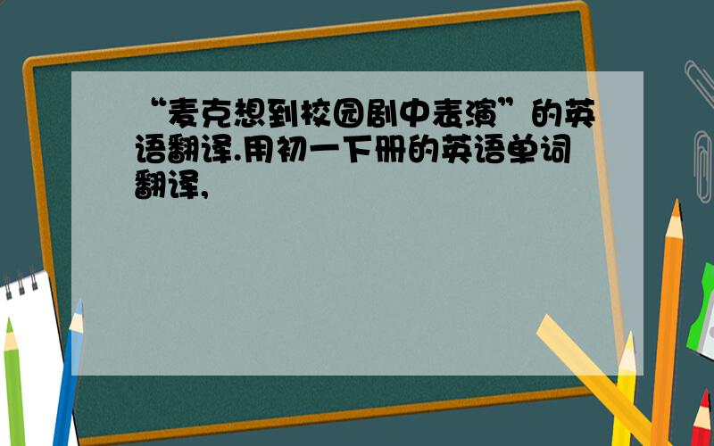 “麦克想到校园剧中表演”的英语翻译.用初一下册的英语单词翻译,