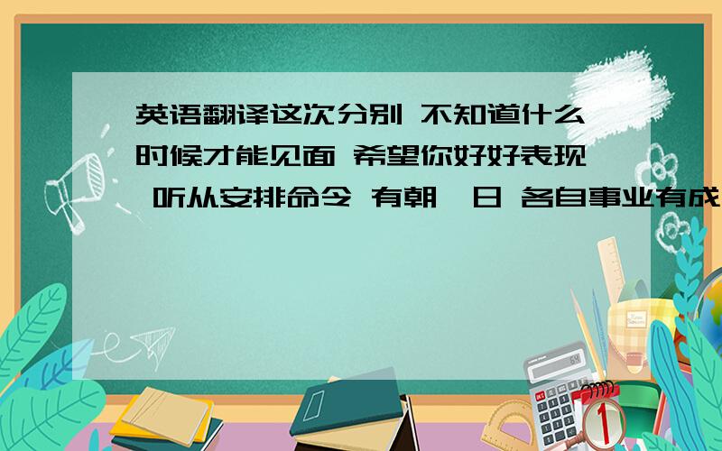 英语翻译这次分别 不知道什么时候才能见面 希望你好好表现 听从安排命令 有朝一日 各自事业有成时好好聚