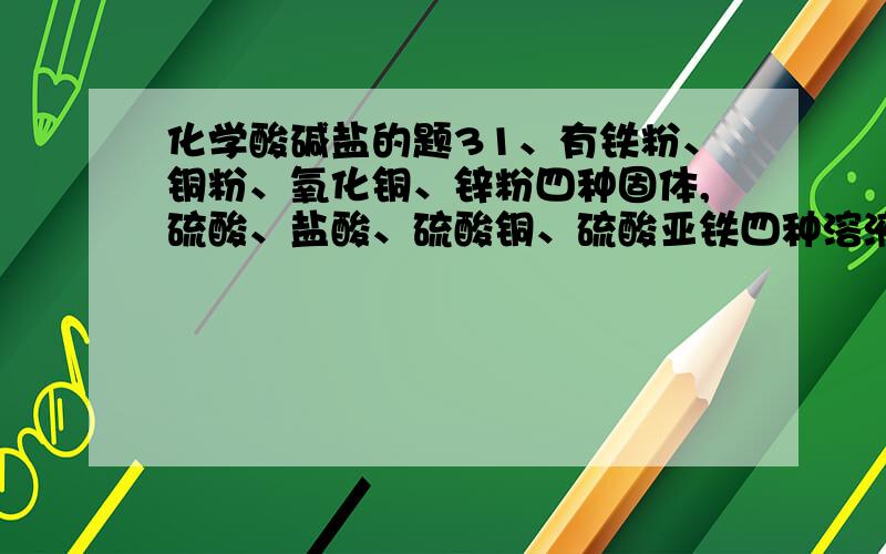 化学酸碱盐的题31、有铁粉、铜粉、氧化铜、锌粉四种固体,硫酸、盐酸、硫酸铜、硫酸亚铁四种溶液,它们之间按下列关系相互转化