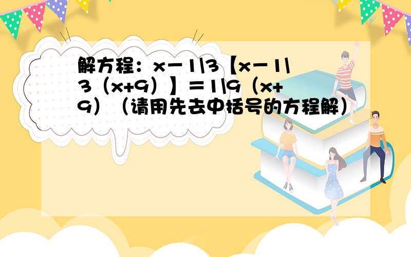 解方程：x－1\3【x－1\3（x+9）】＝1\9（x+9）（请用先去中括号的方程解）