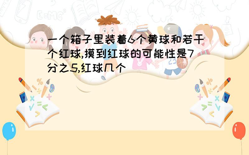 一个箱子里装着6个黄球和若干个红球,摸到红球的可能性是7分之5,红球几个