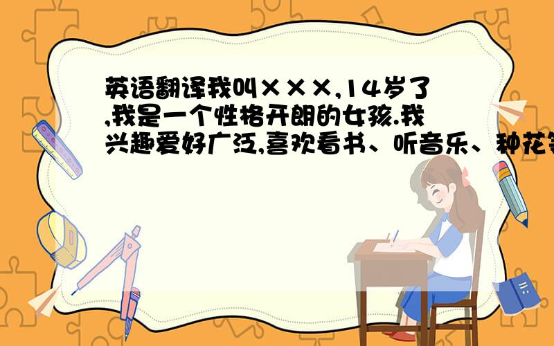 英语翻译我叫×××,14岁了,我是一个性格开朗的女孩.我兴趣爱好广泛,喜欢看书、听音乐、种花等,而跳舞、游泳、画画是我的