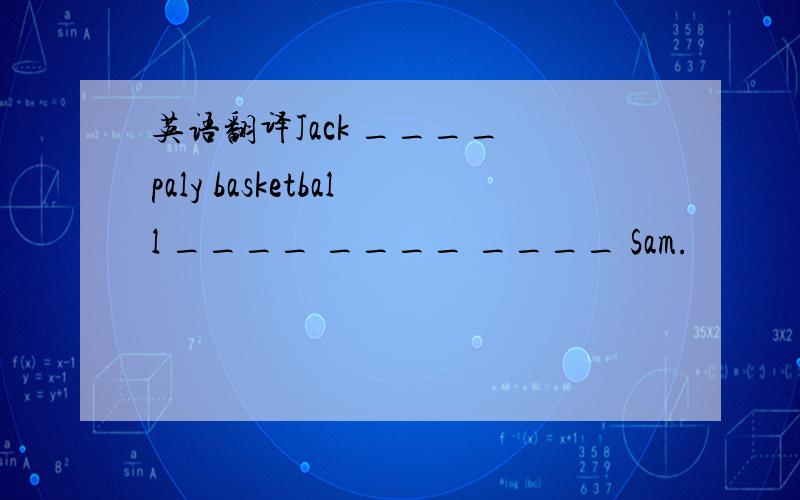 英语翻译Jack ____ paly basketball ____ ____ ____ Sam.