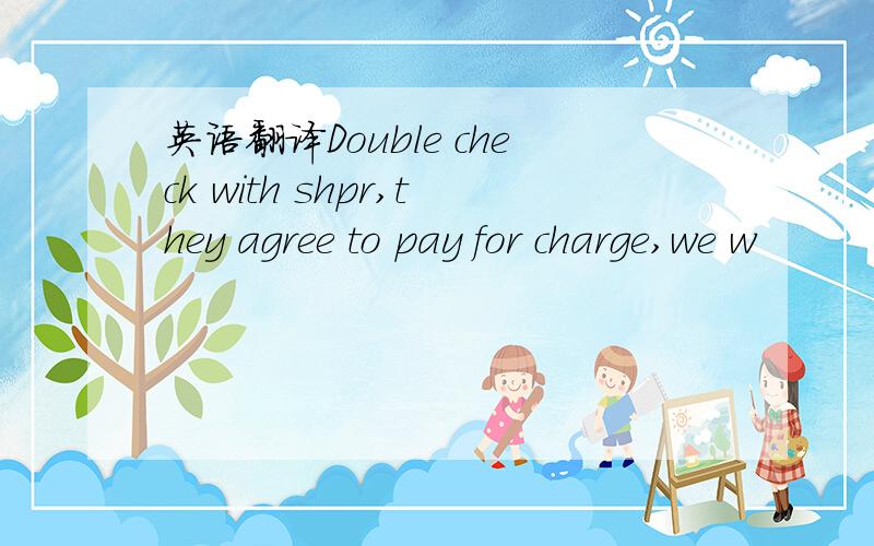 英语翻译Double check with shpr,they agree to pay for charge,we w