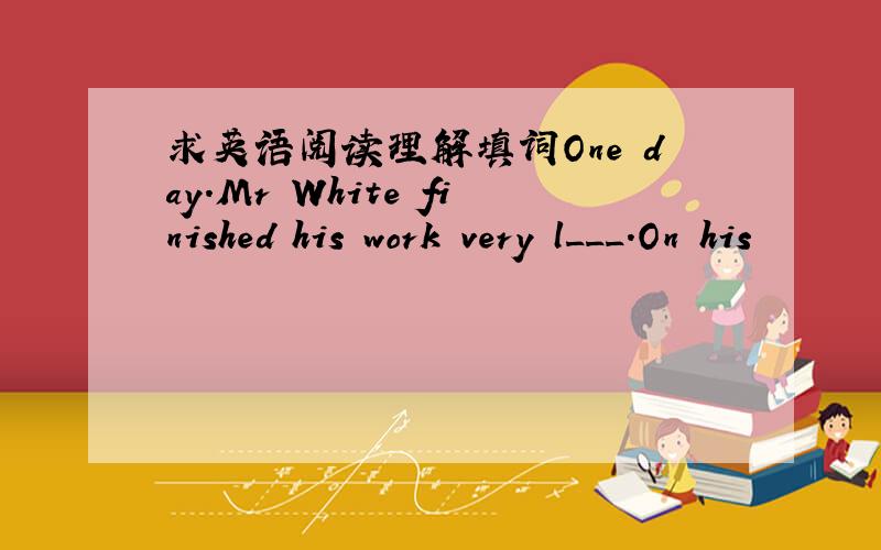 求英语阅读理解填词One day.Mr White finished his work very l___.On his