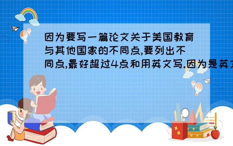 因为要写一篇论文关于美国教育与其他国家的不同点,要列出不同点,最好超过4点和用英文写.因为是英文论文来的,呵呵.