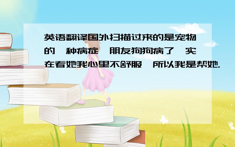 英语翻译国外扫描过来的是宠物的一种病症,朋友狗狗病了,实在看她我心里不舒服,所以我是帮她.