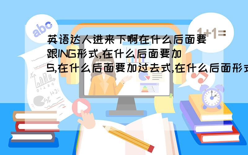 英语达人进来下啊在什么后面要跟ING形式,在什么后面要加S,在什么后面要加过去式,在什么后面形式不变,这些问题我不是很懂