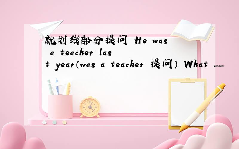 就划线部分提问 He was a teacher last year（was a teacher 提问） What __