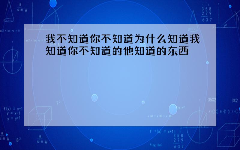 我不知道你不知道为什么知道我知道你不知道的他知道的东西