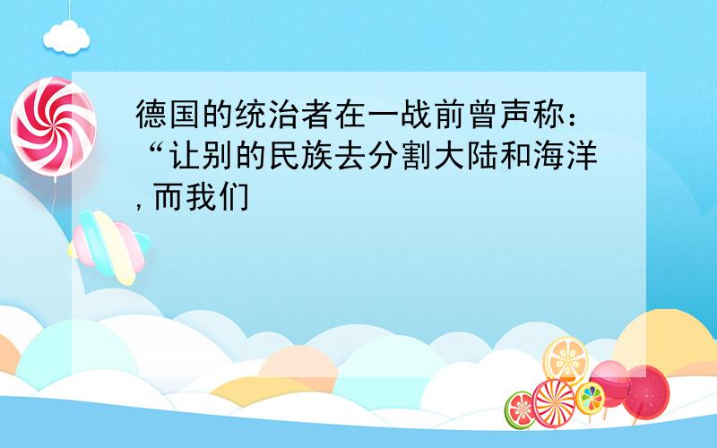 德国的统治者在一战前曾声称：“让别的民族去分割大陆和海洋,而我们