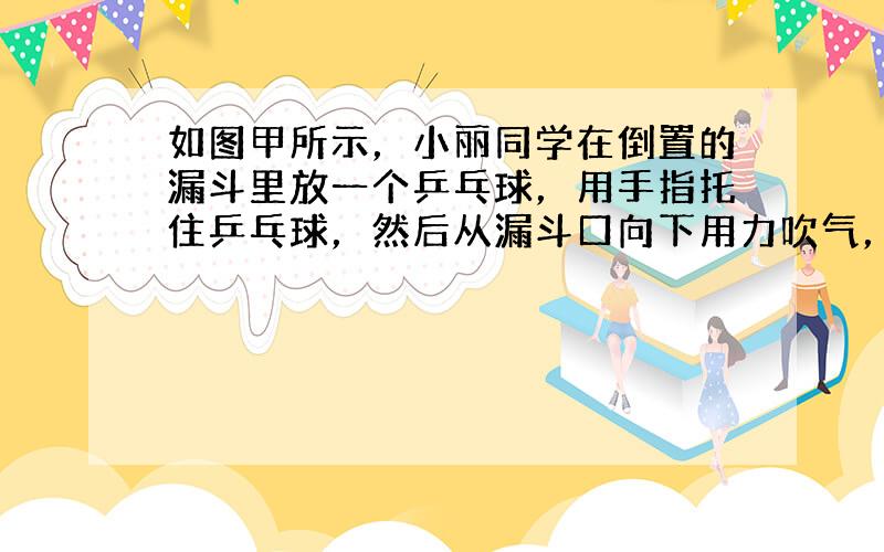 如图甲所示，小丽同学在倒置的漏斗里放一个乒乓球，用手指托住乒乓球，然后从漏斗口向下用力吹气，并将手指移开，可看到乒乓球不