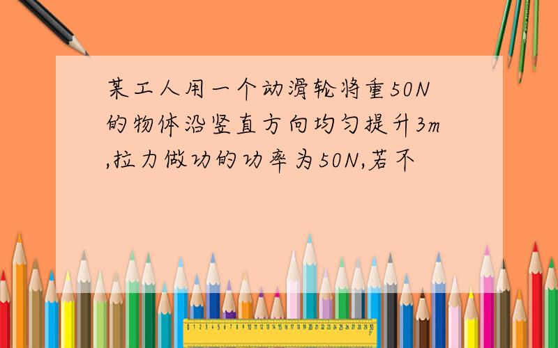 某工人用一个动滑轮将重50N的物体沿竖直方向均匀提升3m,拉力做功的功率为50N,若不