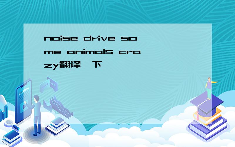 noise drive some animals crazy翻译一下