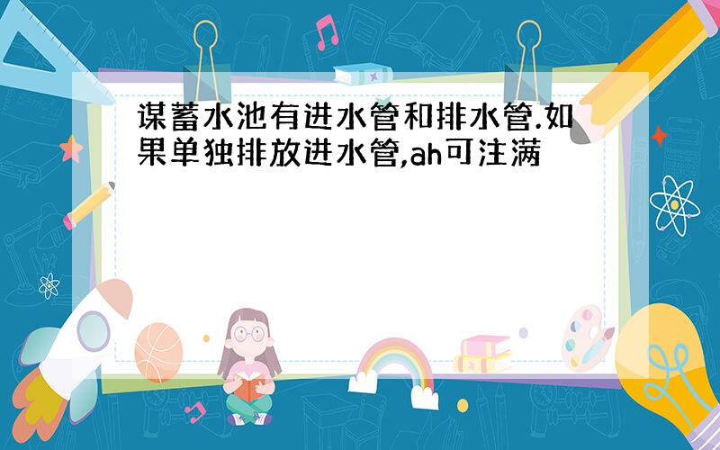 谋蓄水池有进水管和排水管.如果单独排放进水管,ah可注满