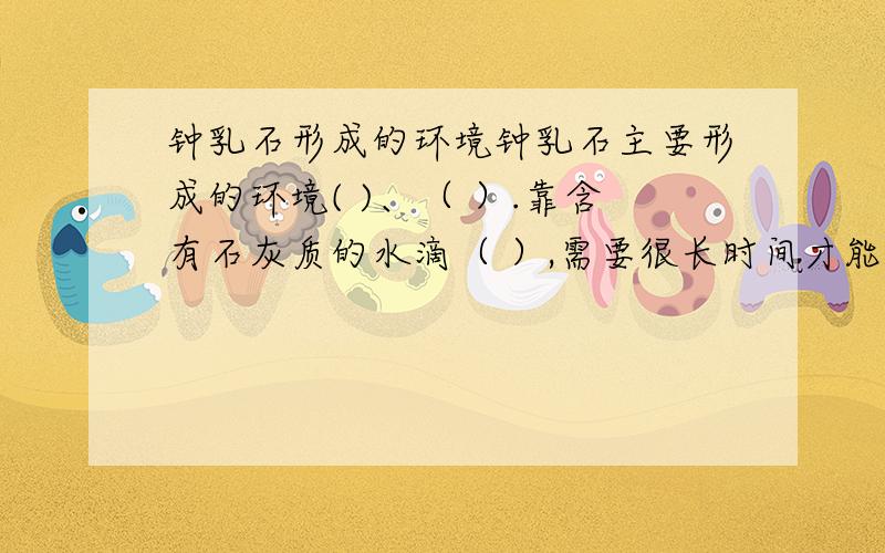 钟乳石形成的环境钟乳石主要形成的环境( )、（ ）.靠含有石灰质的水滴（ ）,需要很长时间才能形成.