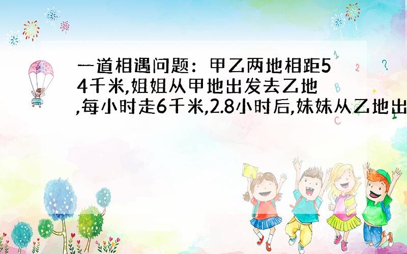 一道相遇问题：甲乙两地相距54千米,姐姐从甲地出发去乙地,每小时走6千米,2.8小时后,妹妹从乙地出发