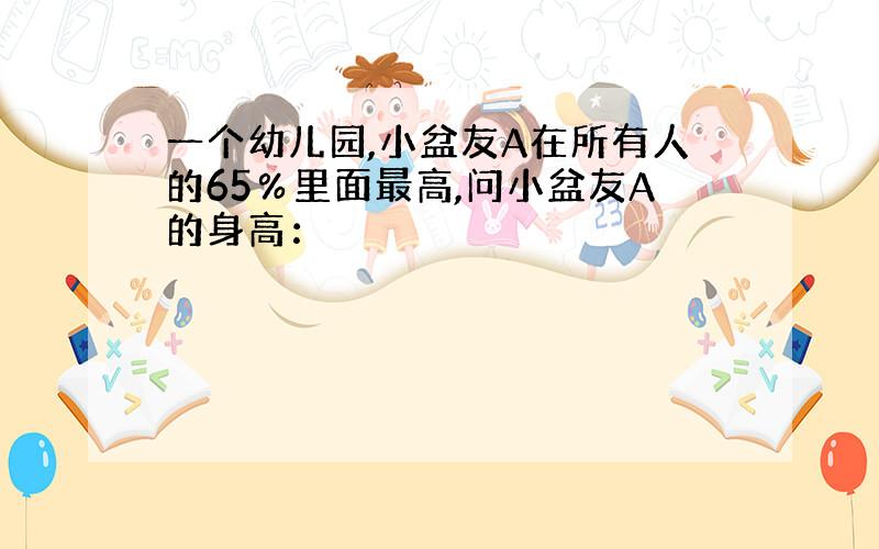 一个幼儿园,小盆友A在所有人的65％里面最高,问小盆友A的身高：