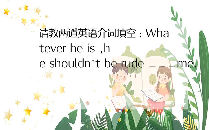 请教两道英语介词填空：Whatever he is ,he shouldn't be rude ___me.