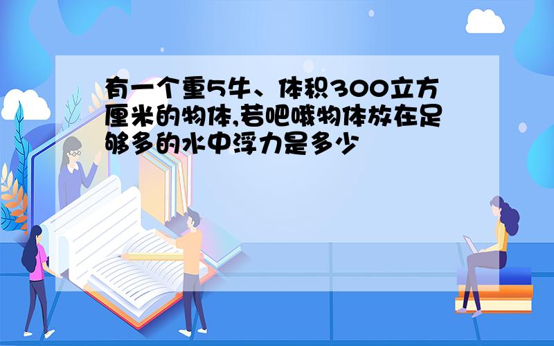 有一个重5牛、体积300立方厘米的物体,若吧哦物体放在足够多的水中浮力是多少