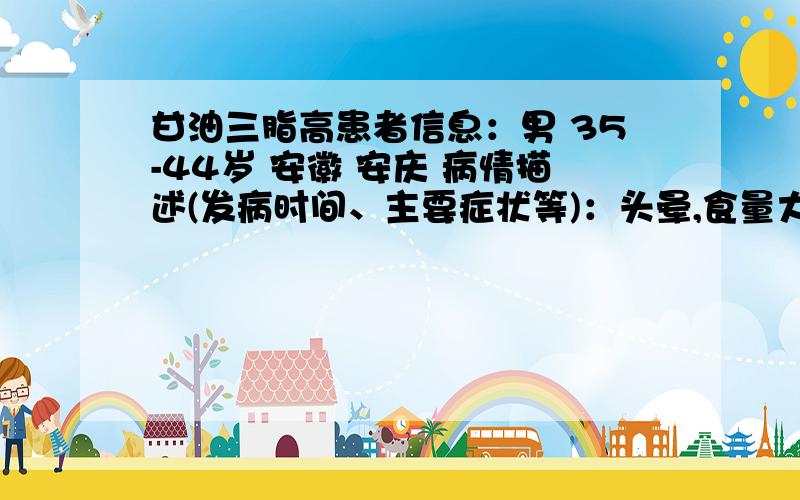 甘油三脂高患者信息：男 35-44岁 安徽 安庆 病情描述(发病时间、主要症状等)：头晕,食量大点,血压升到140想得到