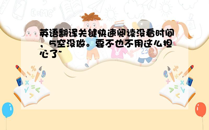 英语翻译关键快速阅读没看时间，5空没做。要不也不用这么担心了~