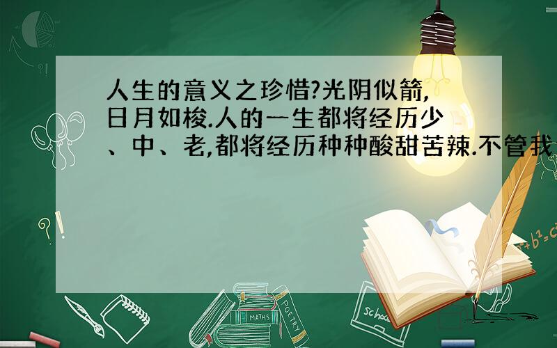 人生的意义之珍惜?光阴似箭,日月如梭.人的一生都将经历少、中、老,都将经历种种酸甜苦辣.不管我们曾经做过的事情是多少优秀