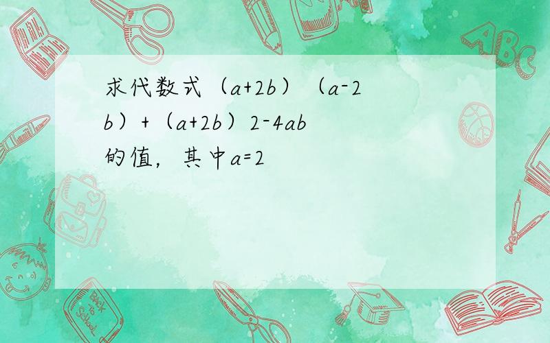 求代数式（a+2b）（a-2b）+（a+2b）2-4ab的值，其中a=2