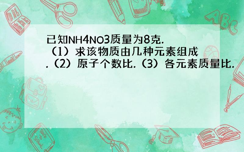 已知NH4NO3质量为8克.（1）求该物质由几种元素组成.（2）原子个数比.（3）各元素质量比.