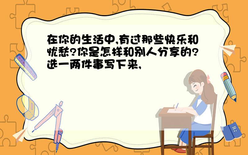 在你的生活中,有过那些快乐和忧愁?你是怎样和别人分享的?选一两件事写下来,