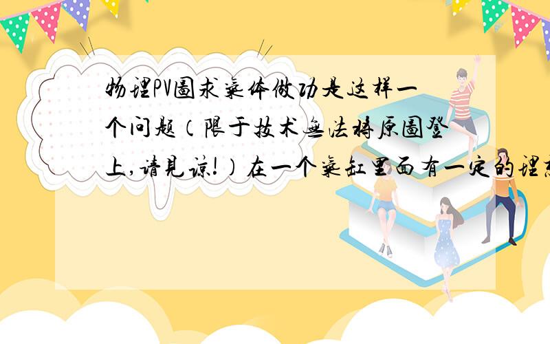 物理PV图求气体做功是这样一个问题（限于技术无法将原图登上,请见谅!）在一个气缸里面有一定的理想气体,再是有一个PV图,