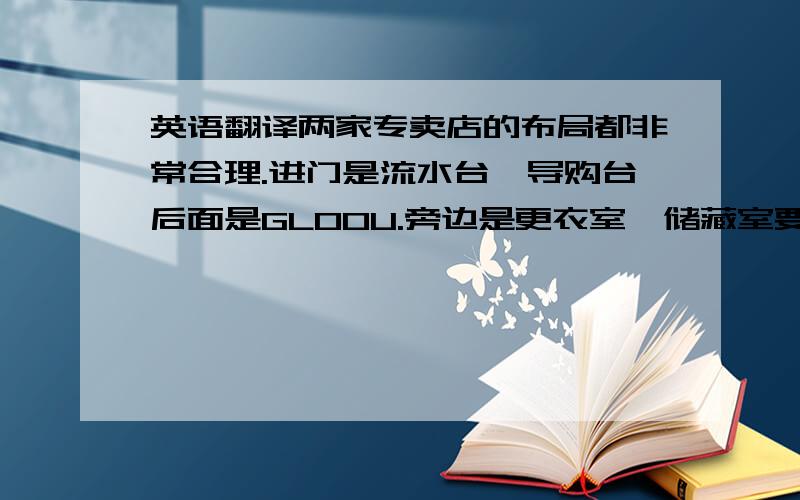 英语翻译两家专卖店的布局都非常合理.进门是流水台,导购台后面是GLOOU.旁边是更衣室,储藏室要离的近一点.